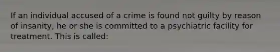 If an individual accused of a crime is found not guilty by reason of insanity, he or she is committed to a psychiatric facility for treatment. This is called: