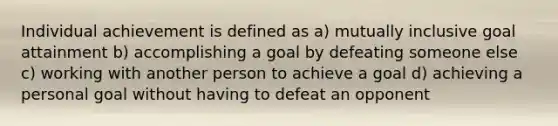 Individual achievement is defined as a) mutually inclusive goal attainment b) accomplishing a goal by defeating someone else c) working with another person to achieve a goal d) achieving a personal goal without having to defeat an opponent