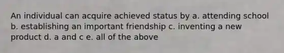 An individual can acquire achieved status by a. attending school b. establishing an important friendship c. inventing a new product d. a and c e. all of the above