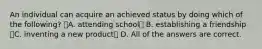 An individual can acquire an achieved status by doing which of the following? A. attending school B. establishing a friendship C. inventing a new product D. All of the answers are correct.