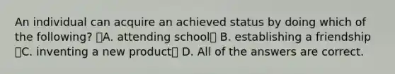 An individual can acquire an achieved status by doing which of the following? A. attending school B. establishing a friendship C. inventing a new product D. All of the answers are correct.