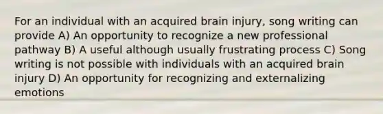 For an individual with an acquired brain injury, song writing can provide A) An opportunity to recognize a new professional pathway B) A useful although usually frustrating process C) Song writing is not possible with individuals with an acquired brain injury D) An opportunity for recognizing and externalizing emotions