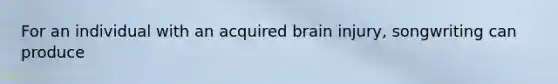 For an individual with an acquired brain injury, songwriting can produce