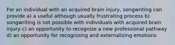 For an individual with an acquired brain injury, songwriting can provide a) a useful although usually frustrating process b) songwriting is not possible with individuals with acquired brain injury c) an opportunity to recognize a new professional pathway d) an opportunity for recognizing and externalizing emotions