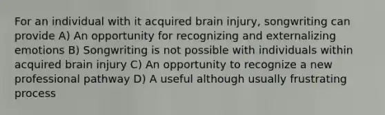 For an individual with it acquired brain injury, songwriting can provide A) An opportunity for recognizing and externalizing emotions B) Songwriting is not possible with individuals within acquired brain injury C) An opportunity to recognize a new professional pathway D) A useful although usually frustrating process