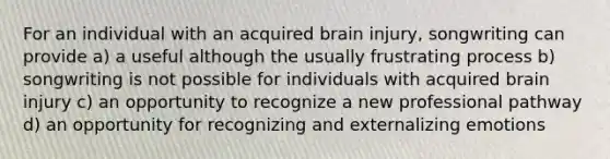 For an individual with an acquired brain injury, songwriting can provide a) a useful although the usually frustrating process b) songwriting is not possible for individuals with acquired brain injury c) an opportunity to recognize a new professional pathway d) an opportunity for recognizing and externalizing emotions