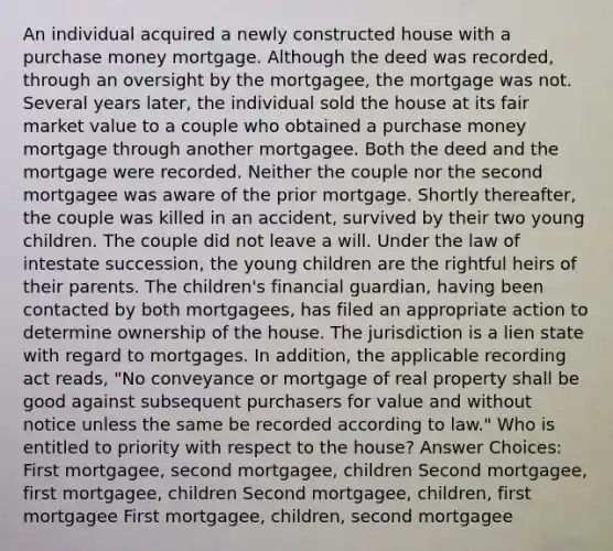 An individual acquired a newly constructed house with a purchase money mortgage. Although the deed was recorded, through an oversight by the mortgagee, the mortgage was not. Several years later, the individual sold the house at its fair market value to a couple who obtained a purchase money mortgage through another mortgagee. Both the deed and the mortgage were recorded. Neither the couple nor the second mortgagee was aware of the prior mortgage. Shortly thereafter, the couple was killed in an accident, survived by their two young children. The couple did not leave a will. Under the law of intestate succession, the young children are the rightful heirs of their parents. The children's financial guardian, having been contacted by both mortgagees, has filed an appropriate action to determine ownership of the house. The jurisdiction is a lien state with regard to mortgages. In addition, the applicable recording act reads, "No conveyance or mortgage of real property shall be good against subsequent purchasers for value and without notice unless the same be recorded according to law." Who is entitled to priority with respect to the house? Answer Choices: First mortgagee, second mortgagee, children Second mortgagee, first mortgagee, children Second mortgagee, children, first mortgagee First mortgagee, children, second mortgagee