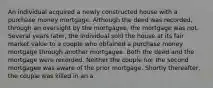 An individual acquired a newly constructed house with a purchase money mortgage. Although the deed was recorded, through an oversight by the mortgagee, the mortgage was not. Several years later, the individual sold the house at its fair market value to a couple who obtained a purchase money mortgage through another mortgagee. Both the deed and the mortgage were recorded. Neither the couple nor the second mortgagee was aware of the prior mortgage. Shortly thereafter, the couple was killed in an a