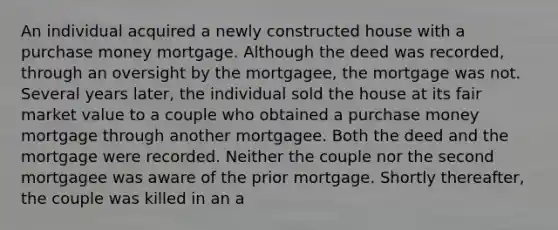 An individual acquired a newly constructed house with a purchase money mortgage. Although the deed was recorded, through an oversight by the mortgagee, the mortgage was not. Several years later, the individual sold the house at its fair market value to a couple who obtained a purchase money mortgage through another mortgagee. Both the deed and the mortgage were recorded. Neither the couple nor the second mortgagee was aware of the prior mortgage. Shortly thereafter, the couple was killed in an a