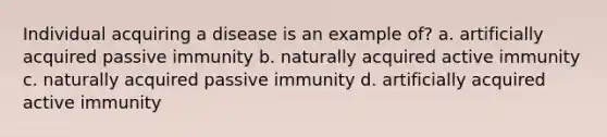 Individual acquiring a disease is an example of? a. artificially acquired passive immunity b. naturally acquired active immunity c. naturally acquired passive immunity d. artificially acquired active immunity