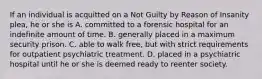 If an individual is acquitted on a Not Guilty by Reason of Insanity plea, he or she is A. committed to a forensic hospital for an indefinite amount of time. B. generally placed in a maximum security prison. C. able to walk free, but with strict requirements for outpatient psychiatric treatment. D. placed in a psychiatric hospital until he or she is deemed ready to reenter society.