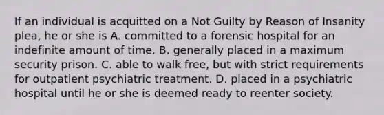 If an individual is acquitted on a Not Guilty by Reason of Insanity plea, he or she is A. committed to a forensic hospital for an indefinite amount of time. B. generally placed in a maximum security prison. C. able to walk free, but with strict requirements for outpatient psychiatric treatment. D. placed in a psychiatric hospital until he or she is deemed ready to reenter society.