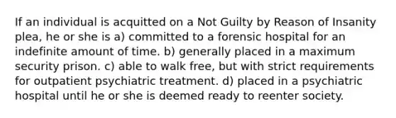 If an individual is acquitted on a Not Guilty by Reason of Insanity plea, he or she is a) committed to a forensic hospital for an indefinite amount of time. b) generally placed in a maximum security prison. c) able to walk free, but with strict requirements for outpatient psychiatric treatment. d) placed in a psychiatric hospital until he or she is deemed ready to reenter society.