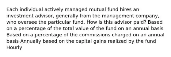 Each individual actively managed mutual fund hires an investment advisor, generally from the management company, who oversee the particular fund. How is this advisor paid? Based on a percentage of the total value of the fund on an annual basis Based on a percentage of the commissions charged on an annual basis Annually based on the capital gains realized by the fund Hourly