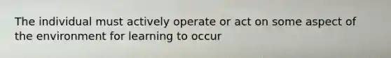 The individual must actively operate or act on some aspect of the environment for learning to occur