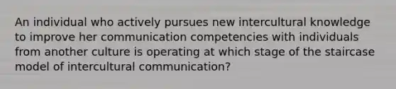 An individual who actively pursues new intercultural knowledge to improve her communication competencies with individuals from another culture is operating at which stage of the staircase model of intercultural communication?