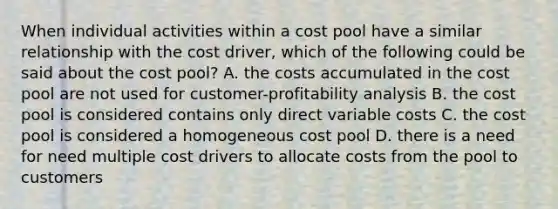 When individual activities within a cost pool have a similar relationship with the cost driver, which of the following could be said about the cost pool? A. the costs accumulated in the cost pool are not used for customer-profitability analysis B. the cost pool is considered contains only direct variable costs C. the cost pool is considered a homogeneous cost pool D. there is a need for need multiple cost drivers to allocate costs from the pool to customers