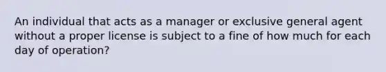 An individual that acts as a manager or exclusive general agent without a proper license is subject to a fine of how much for each day of operation?