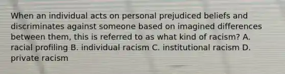 When an individual acts on personal prejudiced beliefs and discriminates against someone based on imagined differences between them, this is referred to as what kind of racism? A. racial profiling B. individual racism C. institutional racism D. private racism