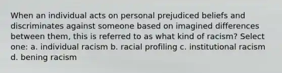 When an individual acts on personal prejudiced beliefs and discriminates against someone based on imagined differences between them, this is referred to as what kind of racism? Select one: a. individual racism b. racial profiling c. institutional racism d. bening racism