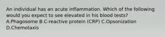 An individual has an acute inflammation. Which of the following would you expect to see elevated in his blood tests? A.Phagosome B.C-reactive protein (CRP) C.Opsonization D.Chemotaxis