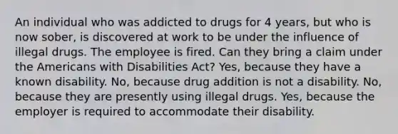 An individual who was addicted to drugs for 4 years, but who is now sober, is discovered at work to be under the influence of illegal drugs. The employee is fired. Can they bring a claim under the Americans with Disabilities Act? Yes, because they have a known disability. No, because drug addition is not a disability. No, because they are presently using illegal drugs. Yes, because the employer is required to accommodate their disability.