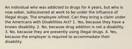 An individual who was addicted to drugs for 4 years, but who is now sober, isdiscovered at work to be under the influence of illegal drugs. The employee isfired. Can they bring a claim under the Americans with Disabilities Act? 1. Yes, because they have a known disability. 2. No, because drug addition is not a disability. 3. No, because they are presently using illegal drugs. 4. Yes, because the employer is required to accommodate their disability.