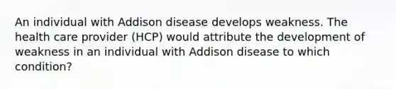 An individual with Addison disease develops weakness. The health care provider (HCP) would attribute the development of weakness in an individual with Addison disease to which condition?