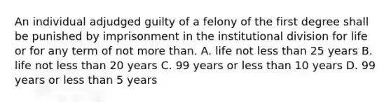 An individual adjudged guilty of a felony of the first degree shall be punished by imprisonment in the institutional division for life or for any term of not more than. A. life not less than 25 years B. life not less than 20 years C. 99 years or less than 10 years D. 99 years or less than 5 years