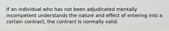 If an individual who has not been adjudicated mentally incompetent understands the nature and effect of entering into a certain contract, the contract is normally valid.