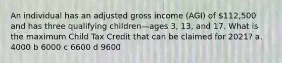 An individual has an adjusted gross income (AGI) of 112,500 and has three qualifying children—ages 3, 13, and 17. What is the maximum Child Tax Credit that can be claimed for 2021? a. 4000 b 6000 c 6600 d 9600