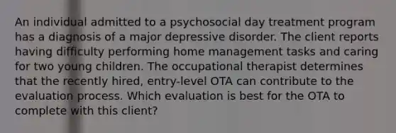 An individual admitted to a psychosocial day treatment program has a diagnosis of a major depressive disorder. The client reports having difficulty performing home management tasks and caring for two young children. The occupational therapist determines that the recently hired, entry-level OTA can contribute to the evaluation process. Which evaluation is best for the OTA to complete with this client?