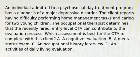 An individual admitted to a psychosocial day treatment program has a diagnosis of a major depressive disorder. The client reports having difficulty performing home management tasks and caring for two young children. The occupational therapist determines that the recently hired, entry-level OTA can contribute to the evaluation process. Which assessment is best for the OTA to complete with this client? A. A cognitive evaluation. B. A mental status exam. C. An occupational history interview. D. An activities of daily living evaluation.