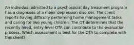 An individual admitted to a psychosocial day treatment program has a diagnoses of a major depression disorder. The client reports having difficulty performing home management tasks and caring for two young children. The OT determines that the recently hired, entry-level OTA can contribute to the evaluation process. Which assessment is best for the OTA to complete with this client?