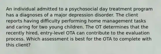 An individual admitted to a psychosocial day treatment program has a diagnoses of a major depression disorder. The client reports having difficulty performing home management tasks and caring for two young children. The OT determines that the recently hired, entry-level OTA can contribute to the evaluation process. Which assessment is best for the OTA to complete with this client?