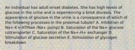 An individual has adult-onset diabetes. She has high levels of glucose in the urine and is experiencing a brisk diuresis. The appearance of glucose in the urine is a consequence of which of the following processes in the proximal tubule? A. Inhibition of Na+-K+-ATPase (Na+ pump) B. Saturation of the Na+-glucose cotransporter C. Saturation of the Na+-H+ exchanger D. Stimulation of glucose secretion E. Stimulation of glycogen breakdown