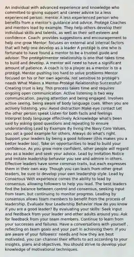 An individual with advanced experience and knowledge who committed to giving support and career advice to a less experienced person. mentor A less experienced person who benefits from a mentor's guidance and advice. Protégé Coaches and mentors lead by example. They help others develop their individual skills and talents, as well as their self-esteem and confidence. Coach: provides suggestions and encouragement to help one grow Mentor: focuses on external and internal factors that will help one develop as a leader A protégé is one who is fortunate to have found a mentor to be a trusted guide and advisor. The protégé/mentor relationship is one that takes time to build and develop. A mentor will need to have a significant amount of patience. A coach is to a player as a mentor is to a protégé. Mentor pushing too hard to solve problems Mentor focused on his or her own agenda, not sensitive to protégé's needs What Makes a Mentor-Protégé Relationship Successful? Creating trust is key. This process takes time and requires ongoing open communication. Active listening is two way communication, paying attention and being engaged. Involves active seeing, being aware of body language cues. When you are actively listening, you: Avoid distraction Make eye contact Let the other person speak Listen for both facts and feelings Interpret body language effectively Acknowledge what's been said by asking good questions and repeating to ensure understanding Lead by Example By living the Navy Core Values, you set a good example for others. Always do what's right. Support your leaders by being a good follower (this makes you a better leader too). Take on opportunities to lead to build your confidence. As you grow more confident, other people will regard you as a leader and seek your advice. Lead by imitation Notice and imitate leadership behavior you see and admire in others. Effective leaders have some common traits, but each expresses them in their own way. Though you can learn from other great leaders, be sure to develop your own leadership style. Lead by Consensus With experience comes the ability to lead by consensus, allowing followers to help you lead. The best leaders find the balance between control and consensus, seeking input from team, but continuing to monitor progress. Leading by consensus allows team members to benefit from the process of leadership. Evaluate Your Leadership Behavior How do you know if you are a good leader? By evaluating your skills: Seek input and feedback from your leader and other adults around you. Ask for feedback from your team members. Continue to learn from your successes and failures. Have a conversations with yourself , reflecting on team goals and your part in achieving them. If you are aware of your followers' needs and how they are best motivated, you can channel their efforts to act according to your insights, plans and objectives. You should strive to develop your knowledge of motivational techniques.