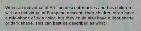 When an individual of African descent marries and has children with an individual of European descent, their children often have a mid-shade of skin color, but they could also have a light shade or dark shade. This can best be described as what?