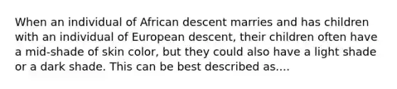 When an individual of African descent marries and has children with an individual of European descent, their children often have a mid-shade of skin color, but they could also have a light shade or a dark shade. This can be best described as....