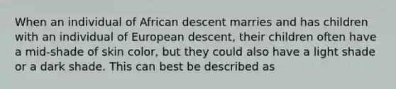 When an individual of African descent marries and has children with an individual of European descent, their children often have a mid-shade of skin color, but they could also have a light shade or a dark shade. This can best be described as