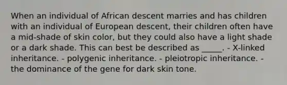 When an individual of African descent marries and has children with an individual of European descent, their children often have a mid-shade of skin color, but they could also have a light shade or a dark shade. This can best be described as _____. - X-linked inheritance. - polygenic inheritance. - pleiotropic inheritance. - the dominance of the gene for dark skin tone.