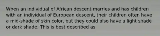 When an individual of African descent marries and has children with an individual of European descent, their children often have a mid-shade of skin color, but they could also have a light shade or dark shade. This is best described as