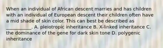 When an individual of African descent marries and has children with an individual of European descent their children often have a mid shade of skin color. This can best be described as ___________. A. pleiotropic inheritance B. X-linked inheritance C. the dominance of the gene for dark skin tone D. polygenic inheritance