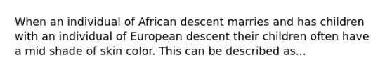 When an individual of African descent marries and has children with an individual of European descent their children often have a mid shade of skin color. This can be described as...