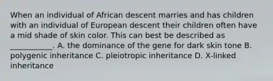 When an individual of African descent marries and has children with an individual of European descent their children often have a mid shade of skin color. This can best be described as ___________. A. the dominance of the gene for dark skin tone B. polygenic inheritance C. pleiotropic inheritance D. X-linked inheritance