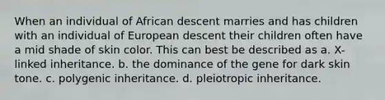 When an individual of African descent marries and has children with an individual of European descent their children often have a mid shade of skin color. This can best be described as a. X-linked inheritance. b. the dominance of the gene for dark skin tone. c. polygenic inheritance. d. pleiotropic inheritance.