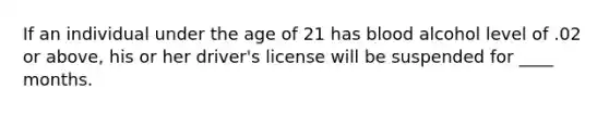 If an individual under the age of 21 has blood alcohol level of .02 or above, his or her driver's license will be suspended for ____ months.