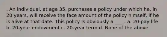 . An individual, at age 35, purchases a policy under which he, in 20 years, will receive the face amount of the policy himself, if he is alive at that date. This policy is obviously a ____. a. 20-pay life b. 20-year endowment c. 20-year term d. None of the above