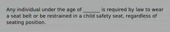 Any individual under the age of _______ is required by law to wear a seat belt or be restrained in a child safety seat, regardless of seating position.