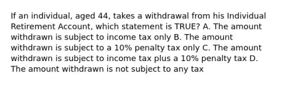 If an individual, aged 44, takes a withdrawal from his Individual Retirement Account, which statement is TRUE? A. The amount withdrawn is subject to income tax only B. The amount withdrawn is subject to a 10% penalty tax only C. The amount withdrawn is subject to income tax plus a 10% penalty tax D. The amount withdrawn is not subject to any tax